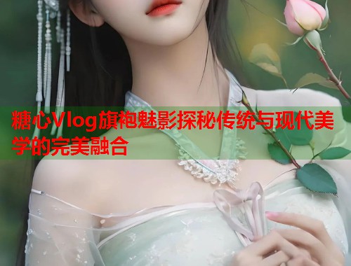 糖心Vlog旗袍魅影探秘传统与现代美学的完美融合  第1张