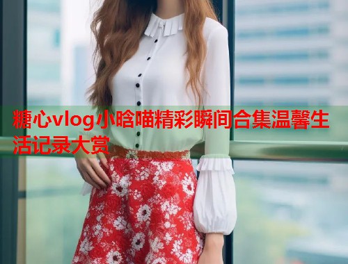 糖心vlog小晗喵精彩瞬间合集温馨生活记录大赏  第2张