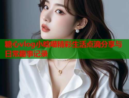 糖心vlog小晗喵精彩生活点滴分享与日常趣事记录  第1张
