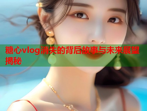 糖心vlog消失的背后故事与未来展望揭秘  第1张