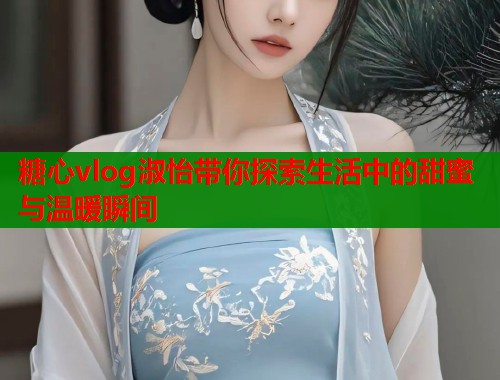糖心vlog淑怡带你探索生活中的甜蜜与温暖瞬间  第1张