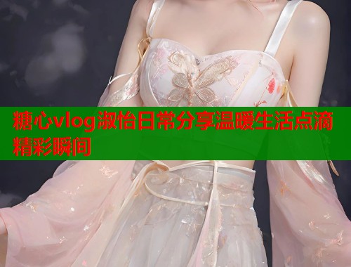 糖心vlog淑怡日常分享温暖生活点滴精彩瞬间  第1张