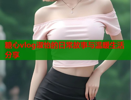 糖心vlog淑怡的日常故事与温暖生活分享  第1张