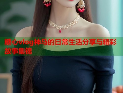糖心vlog神马的日常生活分享与精彩故事集锦  第1张
