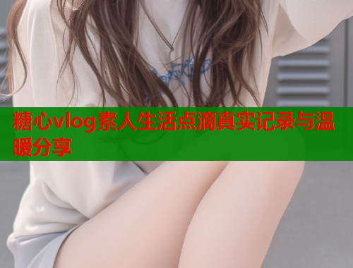 糖心vlog素人生活点滴真实记录与温暖分享  第1张