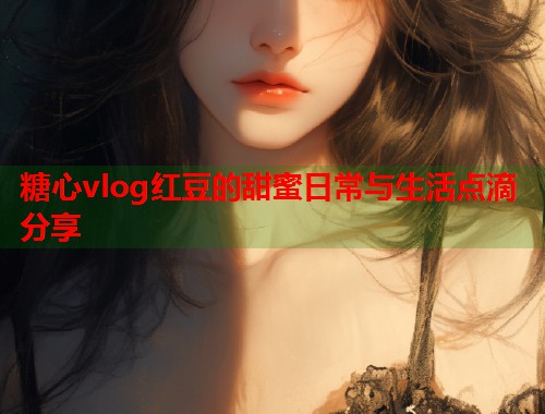 糖心vlog红豆的甜蜜日常与生活点滴分享  第1张