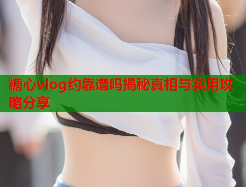 糖心vlog约靠谱吗揭秘真相与实用攻略分享  第1张