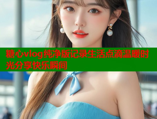 糖心vlog纯净版记录生活点滴温暖时光分享快乐瞬间  第1张