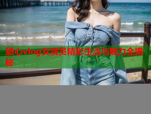 甜心vlog女演员精彩生活与魅力全揭秘  第1张