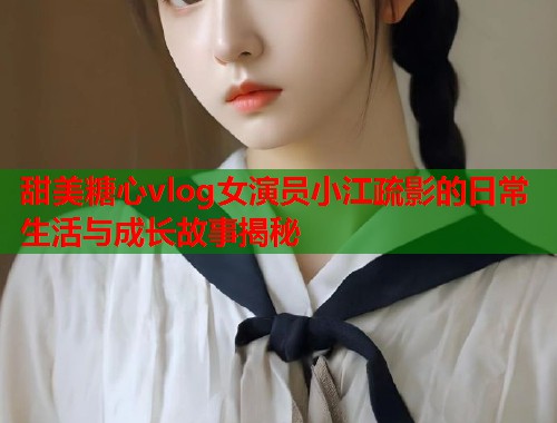 甜美糖心vlog女演员小江疏影的日常生活与成长故事揭秘  第1张