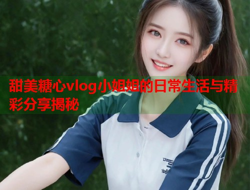 甜美糖心vlog小姐姐的日常生活与精彩分享揭秘  第2张