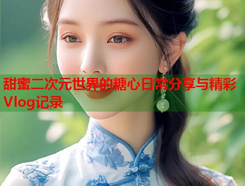 甜蜜二次元世界的糖心日常分享与精彩Vlog记录  第1张