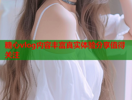 糖心vlog内容丰富真实体验分享值得关注  第1张
